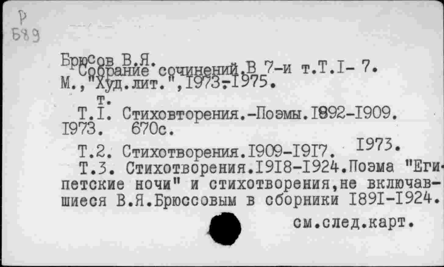 ﻿
т.
Т.I. Стиховторения.-Поэмы.1892-1909. 1973.	670с.
Т.2. Стихотворения.1909-1917. 1975.
Т.З. Стихотворения.1918-1924.Поэма "Египетские ночи" и стихотворения,не включавшиеся В.Я.Брюссовым в сборники 1891-1924.
см.след.карт.